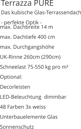 Terrazza PURE   Das kubische Glas-Terrassendach - perfekte Optik - max. Dachbreite 14 m max. Dachtiefe 400 cm max. Durchgangshöhe UK-Rinne 260cm (290cm) Schneelast 75-550 kg pro m² Optional: Decorleisten LED-Beleuchtung  dimmbar 48 Farben 3x weiss  Unterbauelemente Glas Sonnenschutz
